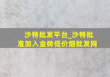 沙特批发平台_沙特批准加入金砖(低价烟批发网)