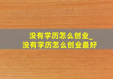 没有学历怎么创业_没有学历怎么创业最好