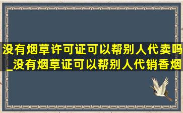 没有烟草许可证可以帮别人代卖吗_没有烟草证可以帮别人代销香烟吗