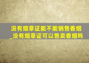 没有烟草证能不能销售香烟_没有烟草证可以售卖香烟吗