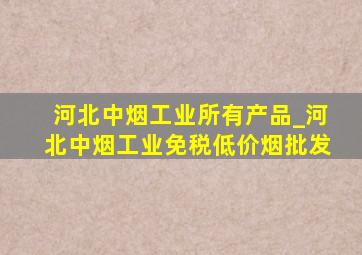 河北中烟工业所有产品_河北中烟工业(免税低价烟批发)