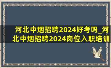 河北中烟招聘2024好考吗_河北中烟招聘2024岗位入职培训