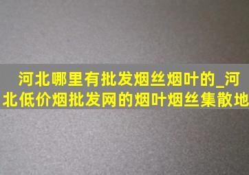 河北哪里有批发烟丝烟叶的_河北(低价烟批发网)的烟叶烟丝集散地