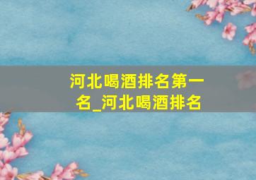 河北喝酒排名第一名_河北喝酒排名