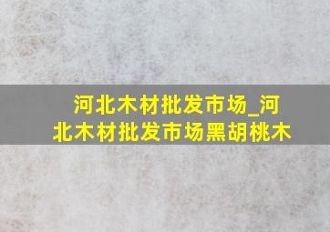 河北木材批发市场_河北木材批发市场黑胡桃木