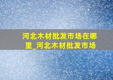 河北木材批发市场在哪里_河北木材批发市场