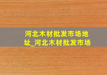 河北木材批发市场地址_河北木材批发市场