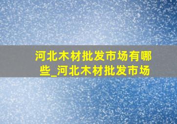 河北木材批发市场有哪些_河北木材批发市场