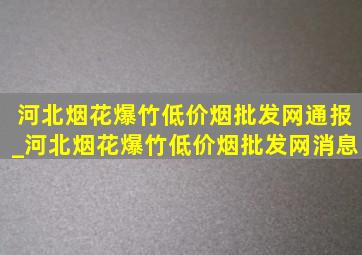 河北烟花爆竹(低价烟批发网)通报_河北烟花爆竹(低价烟批发网)消息