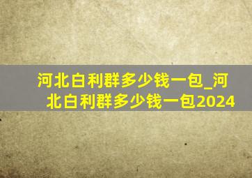 河北白利群多少钱一包_河北白利群多少钱一包2024