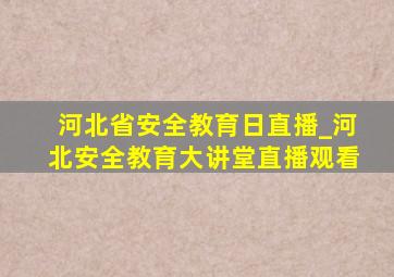 河北省安全教育日直播_河北安全教育大讲堂直播观看