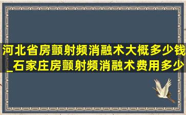 河北省房颤射频消融术大概多少钱_石家庄房颤射频消融术费用多少钱