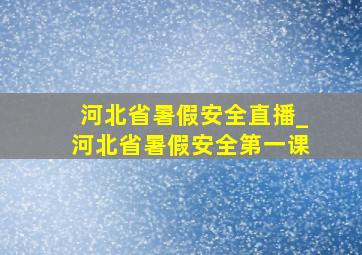 河北省暑假安全直播_河北省暑假安全第一课