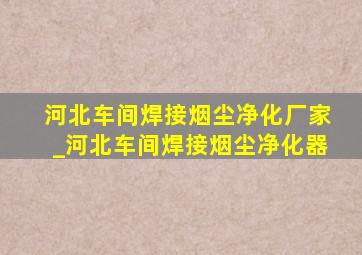 河北车间焊接烟尘净化厂家_河北车间焊接烟尘净化器