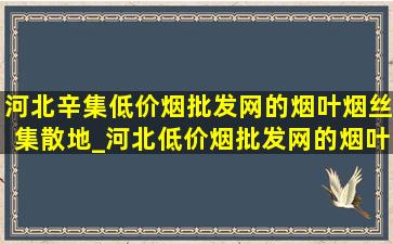 河北辛集(低价烟批发网)的烟叶烟丝集散地_河北(低价烟批发网)的烟叶烟丝集散地