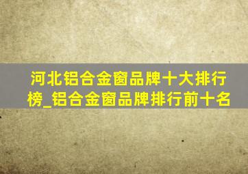 河北铝合金窗品牌十大排行榜_铝合金窗品牌排行前十名