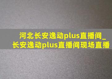 河北长安逸动plus直播间_长安逸动plus直播间现场直播