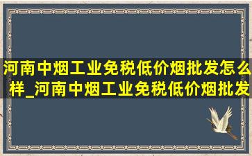 河南中烟工业(免税低价烟批发)怎么样_河南中烟工业(免税低价烟批发)归口管理