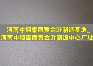 河南中烟集团黄金叶制造基地_河南中烟集团黄金叶制造中心厂址