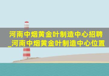 河南中烟黄金叶制造中心招聘_河南中烟黄金叶制造中心位置