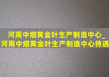 河南中烟黄金叶生产制造中心_河南中烟黄金叶生产制造中心待遇