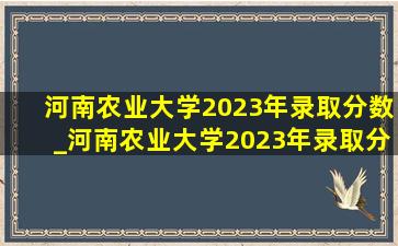 河南农业大学2023年录取分数_河南农业大学2023年录取分数线是多少