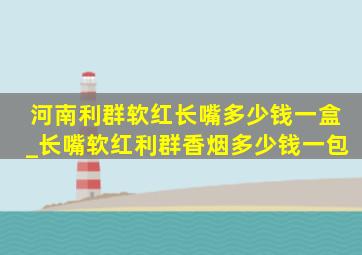 河南利群软红长嘴多少钱一盒_长嘴软红利群香烟多少钱一包