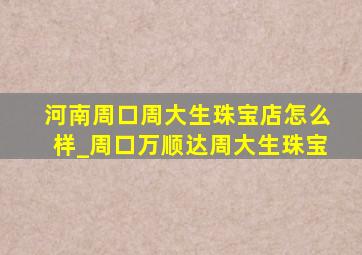 河南周口周大生珠宝店怎么样_周口万顺达周大生珠宝