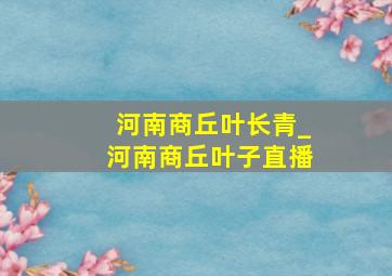 河南商丘叶长青_河南商丘叶子直播