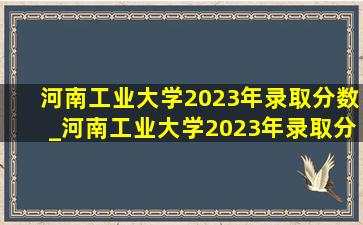 河南工业大学2023年录取分数_河南工业大学2023年录取分数线多少