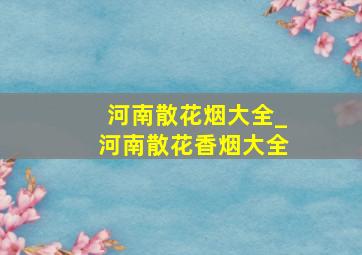 河南散花烟大全_河南散花香烟大全