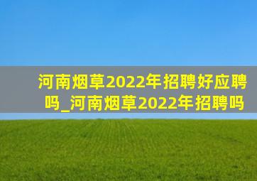 河南烟草2022年招聘好应聘吗_河南烟草2022年招聘吗