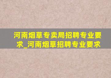 河南烟草专卖局招聘专业要求_河南烟草招聘专业要求