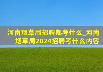 河南烟草局招聘都考什么_河南烟草局2024招聘考什么内容