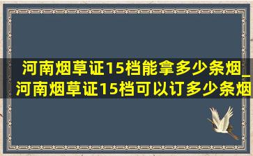 河南烟草证15档能拿多少条烟_河南烟草证15档可以订多少条烟