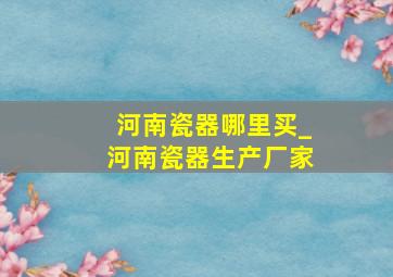 河南瓷器哪里买_河南瓷器生产厂家