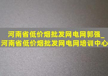 河南省(低价烟批发网)电网郭强_河南省(低价烟批发网)电网培训中心