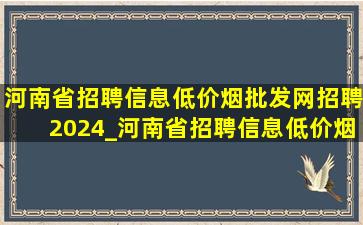 河南省招聘信息(低价烟批发网)招聘2024_河南省招聘信息(低价烟批发网)招聘2024岗位