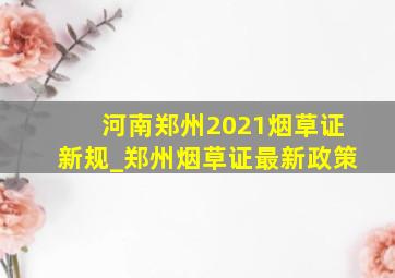 河南郑州2021烟草证新规_郑州烟草证最新政策