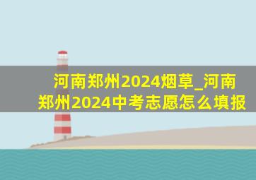 河南郑州2024烟草_河南郑州2024中考志愿怎么填报