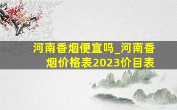 河南香烟便宜吗_河南香烟价格表2023价目表