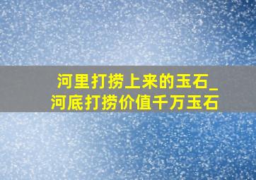 河里打捞上来的玉石_河底打捞价值千万玉石