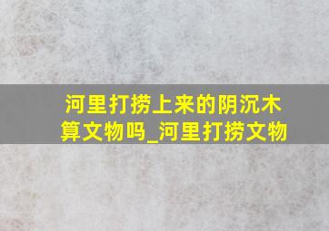 河里打捞上来的阴沉木算文物吗_河里打捞文物