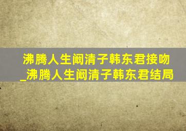 沸腾人生阚清子韩东君接吻_沸腾人生阚清子韩东君结局