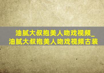 油腻大叔抱美人吻戏视频_油腻大叔抱美人吻戏视频古装