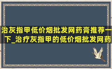 治灰指甲(低价烟批发网)药膏推荐一下_治疗灰指甲的(低价烟批发网)药推荐