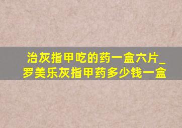 治灰指甲吃的药一盒六片_罗美乐灰指甲药多少钱一盒