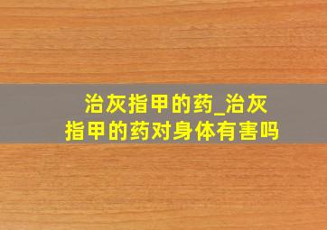 治灰指甲的药_治灰指甲的药对身体有害吗