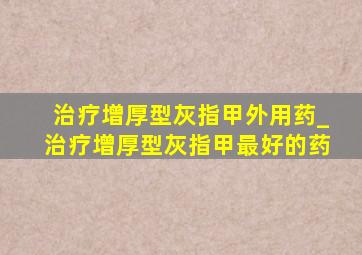 治疗增厚型灰指甲外用药_治疗增厚型灰指甲最好的药