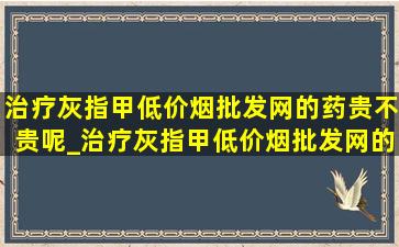 治疗灰指甲(低价烟批发网)的药贵不贵呢_治疗灰指甲(低价烟批发网)的药